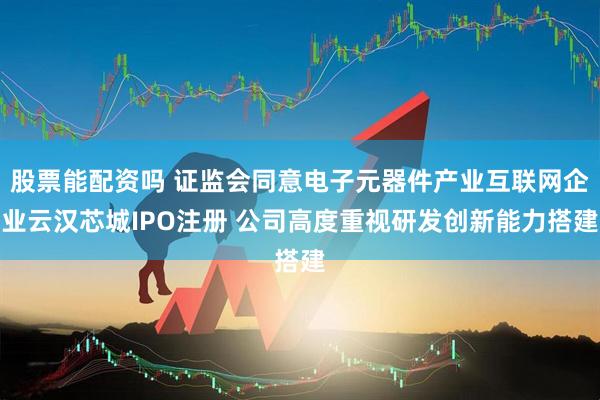股票能配资吗 证监会同意电子元器件产业互联网企业云汉芯城IPO注册 公司高度重视研发创新能力搭建