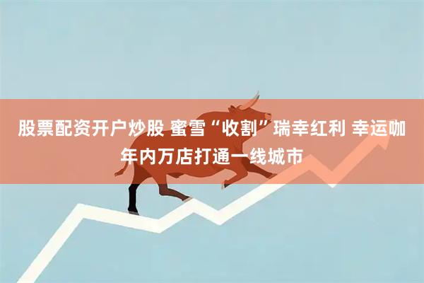 股票配资开户炒股 蜜雪“收割”瑞幸红利 幸运咖年内万店打通一线城市