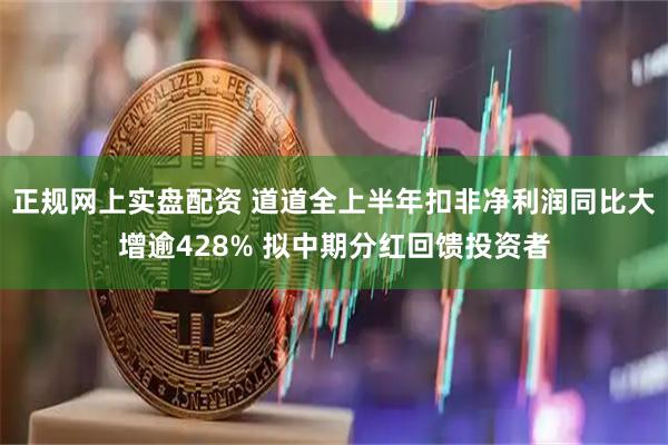正规网上实盘配资 道道全上半年扣非净利润同比大增逾428% 拟中期分红回馈投资者
