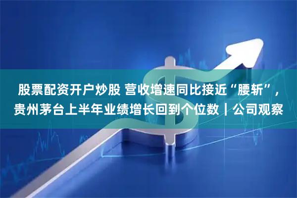 股票配资开户炒股 营收增速同比接近“腰斩”，贵州茅台上半年业绩增长回到个位数｜公司观察