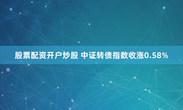 股票配资开户炒股 中证转债指数收涨0.58%