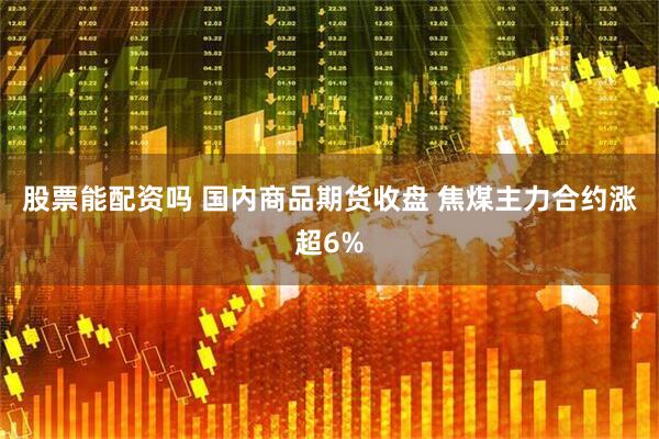 股票能配资吗 国内商品期货收盘 焦煤主力合约涨超6%