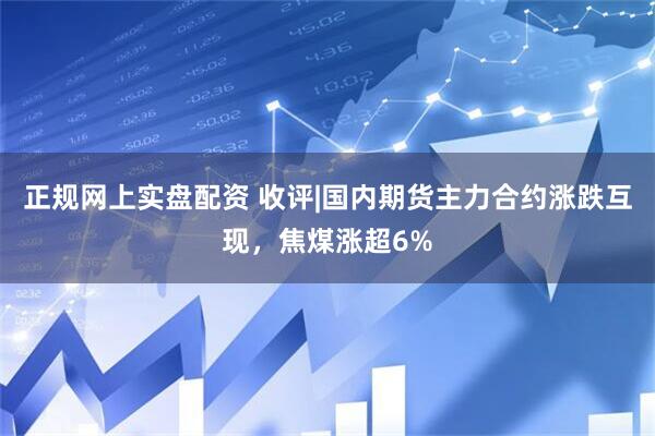 正规网上实盘配资 收评|国内期货主力合约涨跌互现，焦煤涨超6%