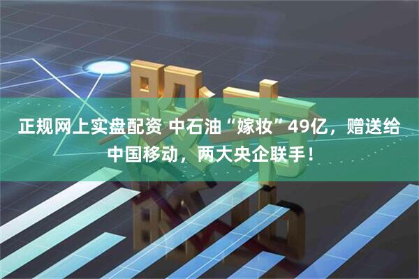 正规网上实盘配资 中石油“嫁妆”49亿，赠送给中国移动，两大央企联手！