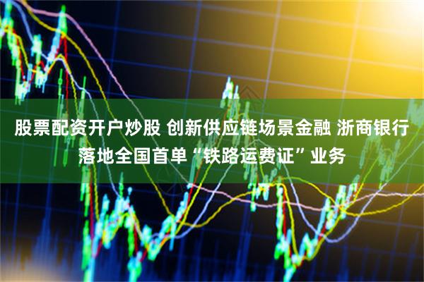 股票配资开户炒股 创新供应链场景金融 浙商银行落地全国首单“铁路运费证”业务
