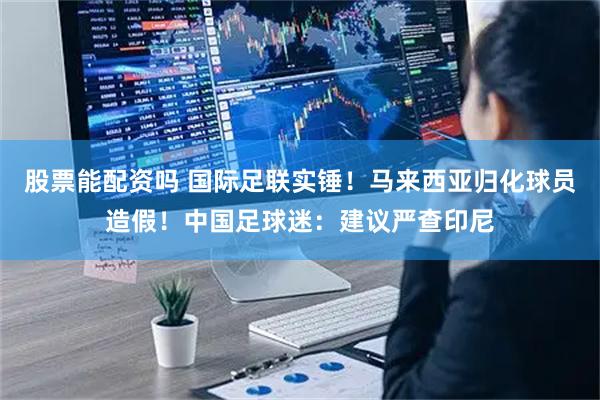 股票能配资吗 国际足联实锤！马来西亚归化球员造假！中国足球迷：建议严查印尼