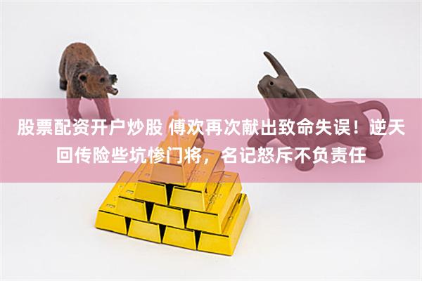 股票配资开户炒股 傅欢再次献出致命失误！逆天回传险些坑惨门将，名记怒斥不负责任