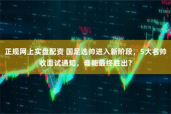 正规网上实盘配资 国足选帅进入新阶段，5大名帅收面试通知，谁能最终胜出？