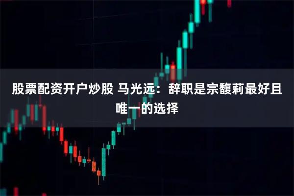 股票配资开户炒股 马光远:辞职是宗馥莉最好且唯一的选择