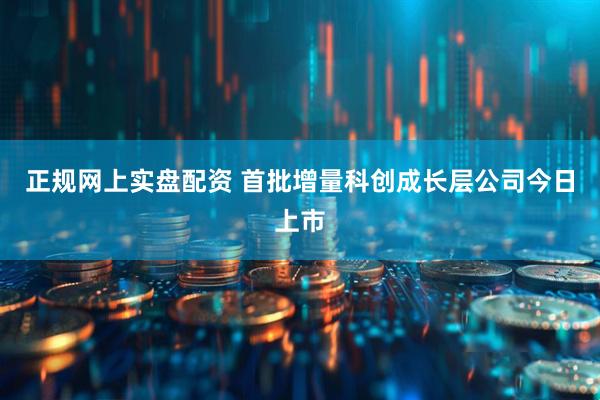正规网上实盘配资 首批增量科创成长层公司今日上市