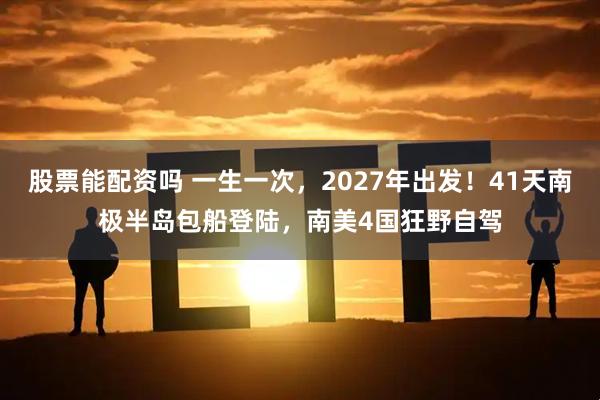 股票能配资吗 一生一次,2027年出发!41天南极半岛包船登陆,南美4国狂野自驾