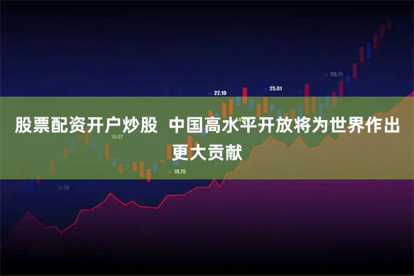 股票配资开户炒股  中国高水平开放将为世界作出更大贡献