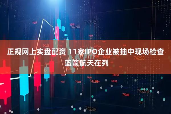 正规网上实盘配资 11家IPO企业被抽中现场检查 蓝箭航天在列