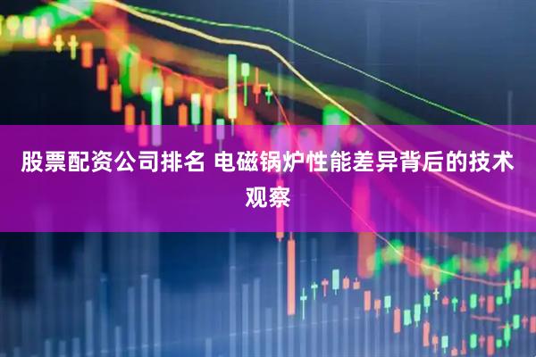 股票配资公司排名 电磁锅炉性能差异背后的技术观察