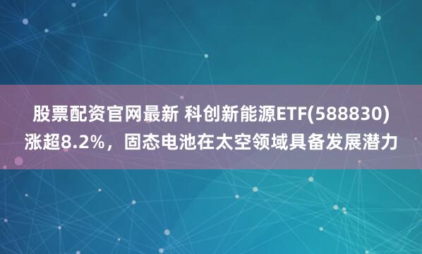 股票配资官网最新 科创新能源ETF(588830)涨超8.2%，固态电池在太空领域具备发展潜力