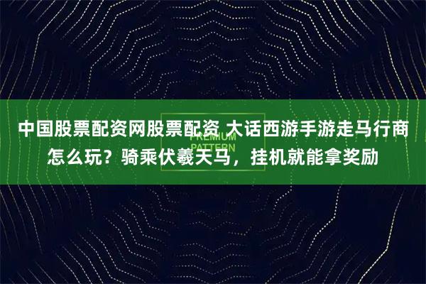 中国股票配资网股票配资 大话西游手游走马行商怎么玩？骑乘伏羲天马，挂机就能拿奖励