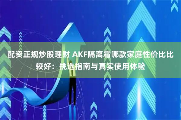 配资正规炒股理财 AKF隔离霜哪款家庭性价比比较好：挑选指南与真实使用体验