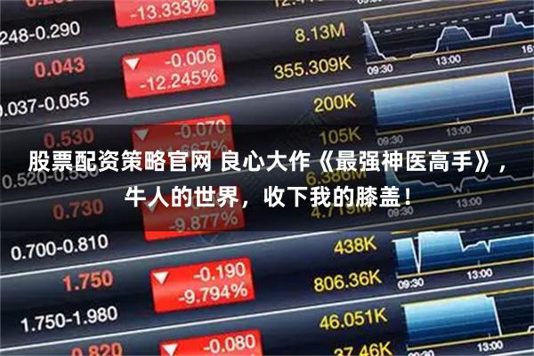 股票配资策略官网 良心大作《最强神医高手》，牛人的世界，收下我的膝盖！