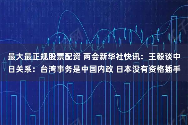 最大最正规股票配资 两会新华社快讯：王毅谈中日关系：台湾事务是中国内政 日本没有资格插手