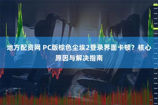 地方配资网 PC版棕色尘埃2登录界面卡顿？核心原因与解决指南