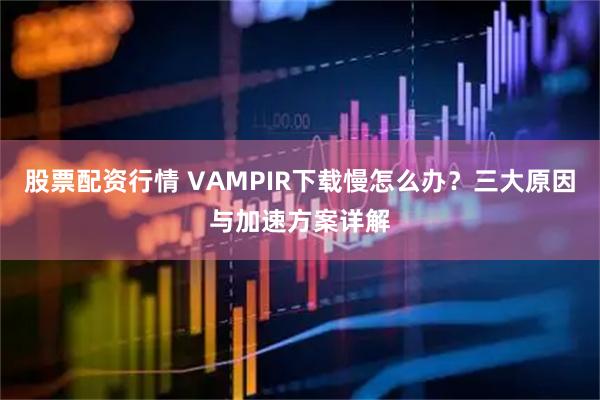 股票配资行情 VAMPIR下载慢怎么办？三大原因与加速方案详解