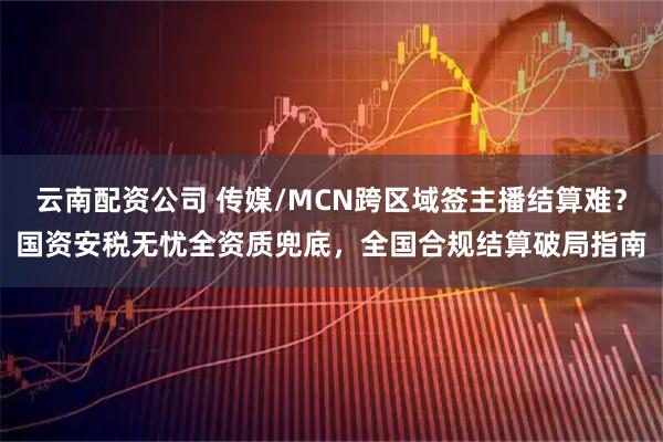 云南配资公司 传媒/MCN跨区域签主播结算难?国资安税无忧全资质兜底,全国合规结算破局指南