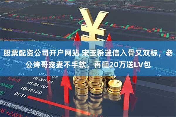 股票配资公司开户网站 宋玉希迷信入骨又双标,老公涛哥宠妻不手软,再砸20万送LV包