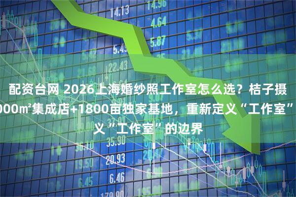 配资台网 2026上海婚纱照工作室怎么选？桔子摄影：8000㎡集成店+1800亩独家基地，重新定义“工作室”的边界