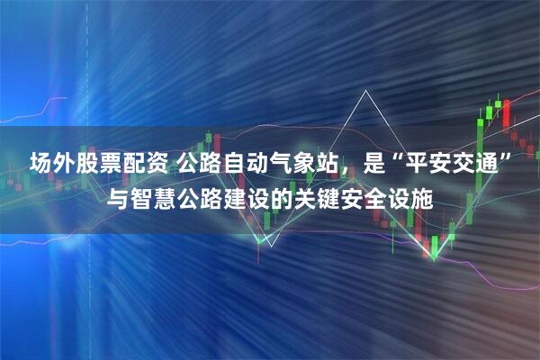 场外股票配资 公路自动气象站，是“平安交通”与智慧公路建设的关键安全设施
