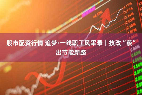 股市配资行情 追梦·一线职工风采录｜技改“蒸”出节能新路