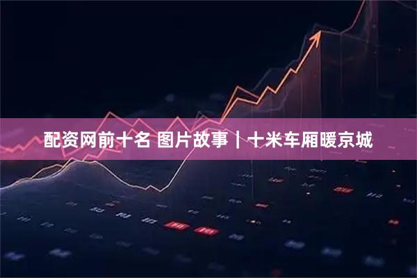 配资网前十名 图片故事｜十米车厢暖京城