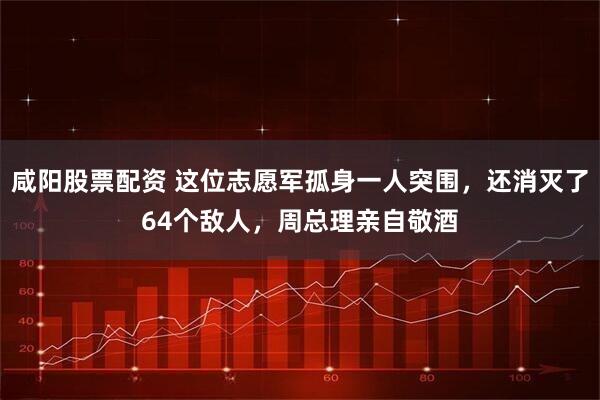 咸阳股票配资 这位志愿军孤身一人突围，还消灭了64个敌人，周总理亲自敬酒