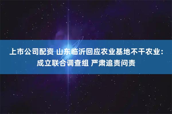 上市公司配资 山东临沂回应农业基地不干农业：成立联合调查组 严肃追责问责