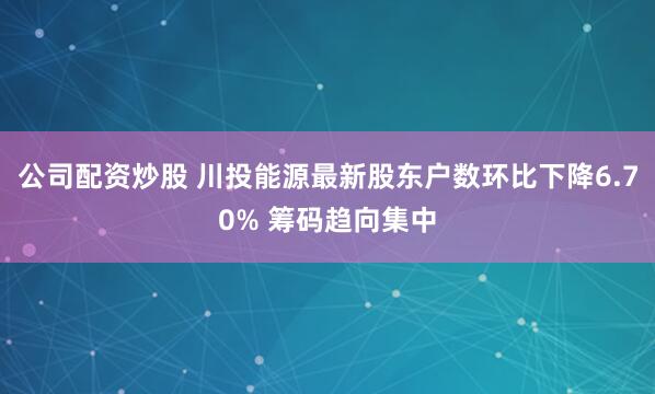 公司配资炒股 川投能源最新股东户数环比下降6.70% 筹码趋向集中