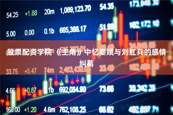 股票配资学院 《主角》中忆秦娥与刘红兵的感情纠葛