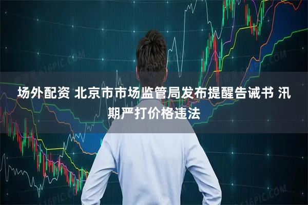 场外配资 北京市市场监管局发布提醒告诫书 汛期严打价格违法