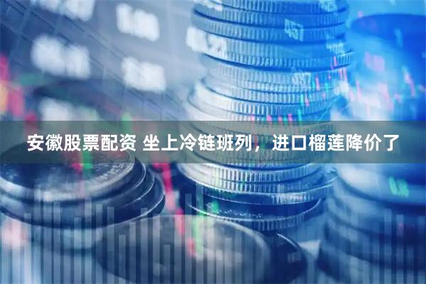 安徽股票配资 坐上冷链班列，进口榴莲降价了