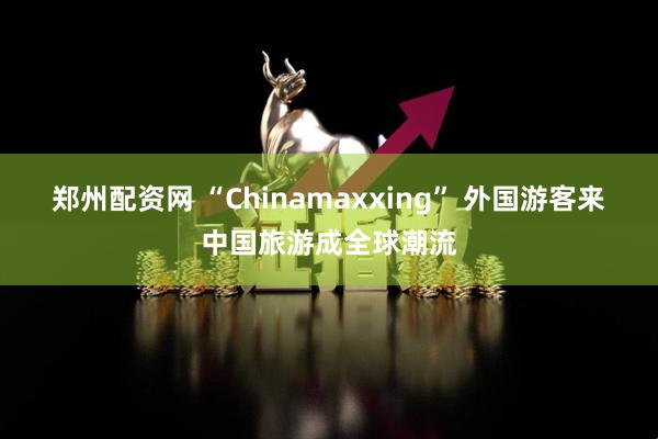 郑州配资网 “Chinamaxxing” 外国游客来中国旅游成全球潮流