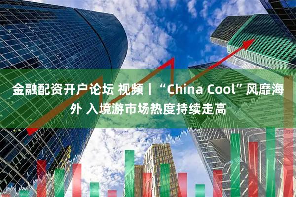 金融配资开户论坛 视频丨“China Cool”风靡海外 入境游市场热度持续走高